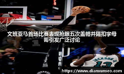 文班亚马首场比赛表现抢眼五次盖帽并隔扣字母哥引发广泛讨论