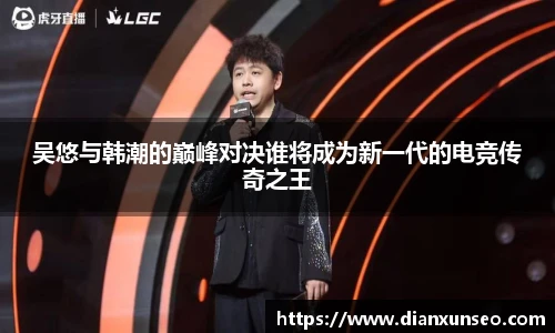 吴悠与韩潮的巅峰对决谁将成为新一代的电竞传奇之王